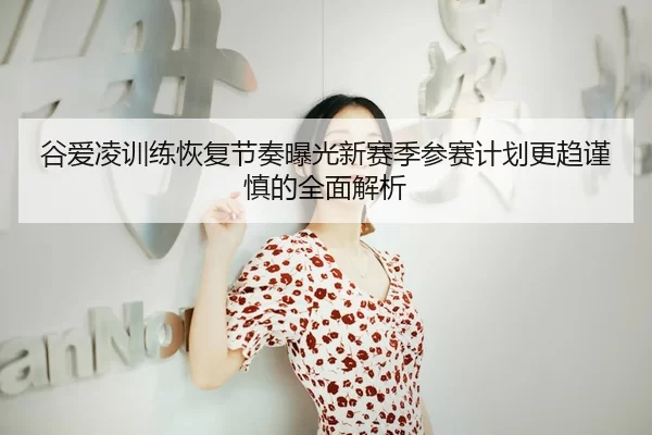 谷爱凌训练恢复节奏曝光新赛季参赛计划更趋谨慎的全面解析