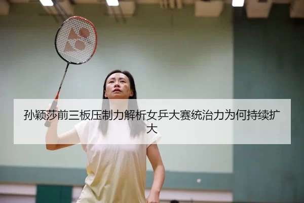 孙颖莎前三板压制力解析女乒大赛统治力为何持续扩大