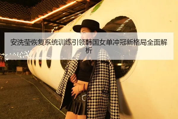 安洗莹恢复系统训练引领韩国女单冲冠新格局全面解析