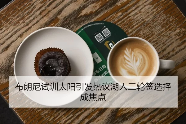 布朗尼试训太阳引发热议湖人二轮签选择成焦点