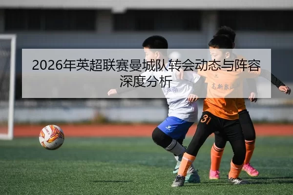 2026年英超联赛曼城队转会动态与阵容深度分析