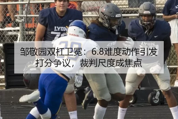 邹敬园双杠卫冕：6.8难度动作引发打分争议，裁判尺度成焦点