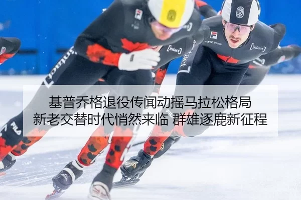 基普乔格退役传闻动摇马拉松格局 新老交替时代悄然来临 群雄逐鹿新征程