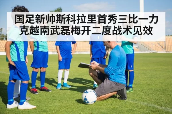 国足新帅斯科拉里首秀三比一力克越南武磊梅开二度战术见效